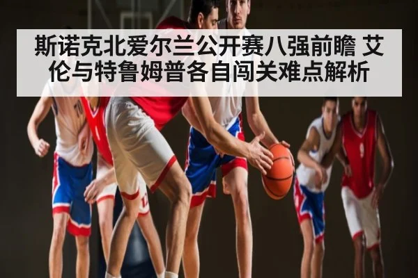 斯诺克北爱尔兰公开赛八强前瞻 艾伦与特鲁姆普各自闯关难点解析
