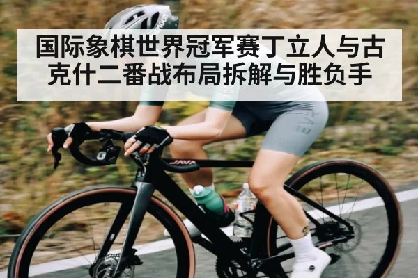 国际象棋世界冠军赛丁立人与古克什二番战布局拆解与胜负手